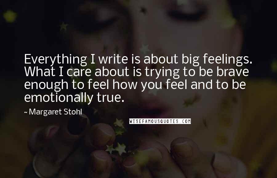 Margaret Stohl Quotes: Everything I write is about big feelings. What I care about is trying to be brave enough to feel how you feel and to be emotionally true.