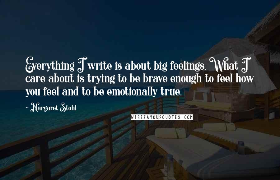 Margaret Stohl Quotes: Everything I write is about big feelings. What I care about is trying to be brave enough to feel how you feel and to be emotionally true.