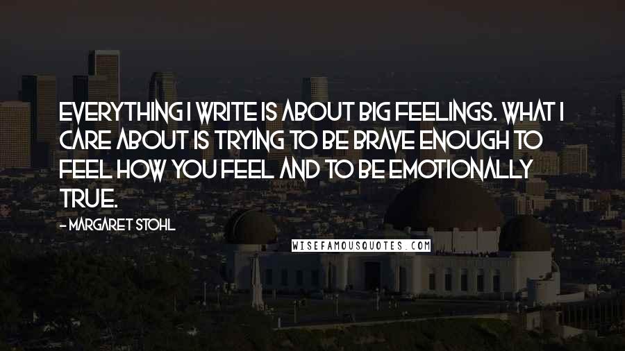 Margaret Stohl Quotes: Everything I write is about big feelings. What I care about is trying to be brave enough to feel how you feel and to be emotionally true.