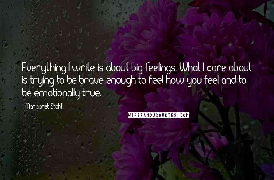 Margaret Stohl Quotes: Everything I write is about big feelings. What I care about is trying to be brave enough to feel how you feel and to be emotionally true.