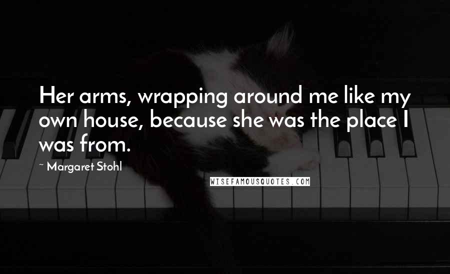 Margaret Stohl Quotes: Her arms, wrapping around me like my own house, because she was the place I was from.