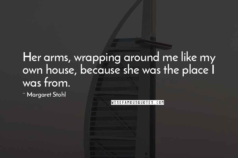 Margaret Stohl Quotes: Her arms, wrapping around me like my own house, because she was the place I was from.