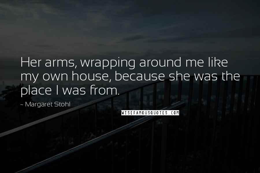 Margaret Stohl Quotes: Her arms, wrapping around me like my own house, because she was the place I was from.
