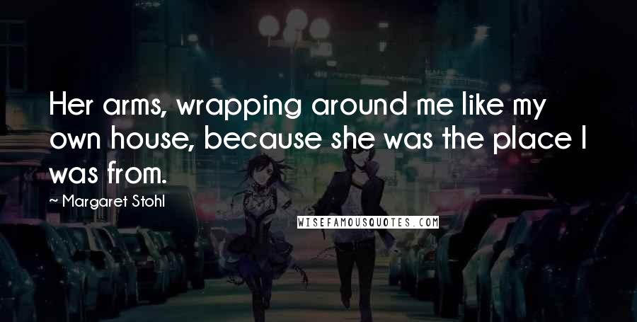 Margaret Stohl Quotes: Her arms, wrapping around me like my own house, because she was the place I was from.