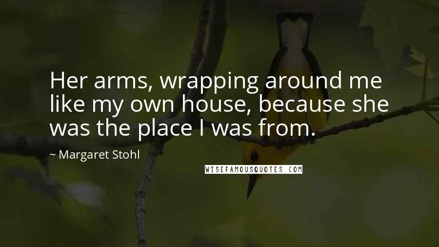 Margaret Stohl Quotes: Her arms, wrapping around me like my own house, because she was the place I was from.