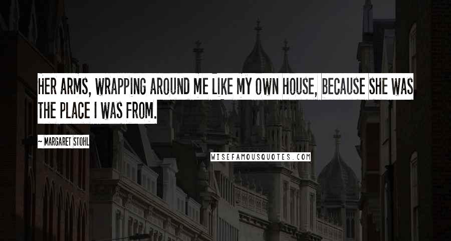 Margaret Stohl Quotes: Her arms, wrapping around me like my own house, because she was the place I was from.