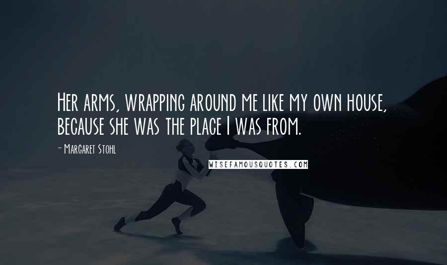 Margaret Stohl Quotes: Her arms, wrapping around me like my own house, because she was the place I was from.