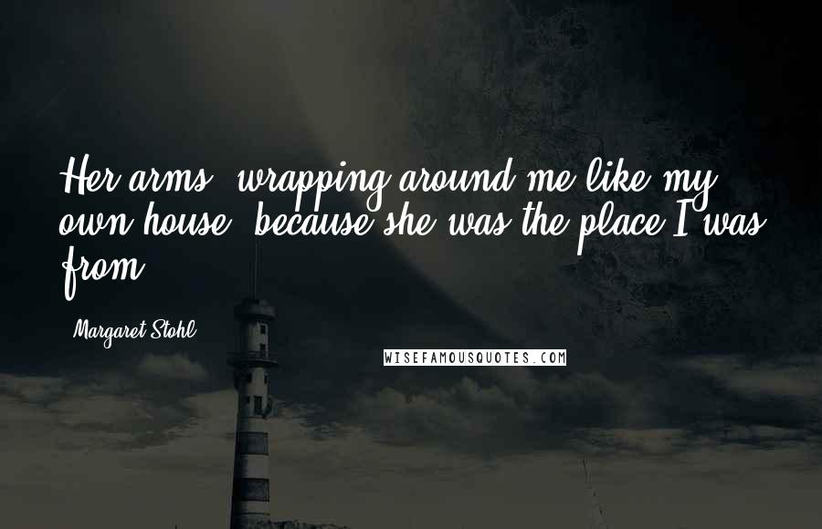 Margaret Stohl Quotes: Her arms, wrapping around me like my own house, because she was the place I was from.