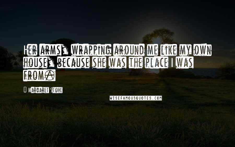 Margaret Stohl Quotes: Her arms, wrapping around me like my own house, because she was the place I was from.