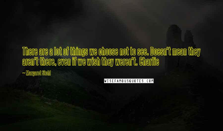 Margaret Stohl Quotes: There are a lot of things we choose not to see. Doesn't mean they aren't there, even if we wish they weren't. Charlie