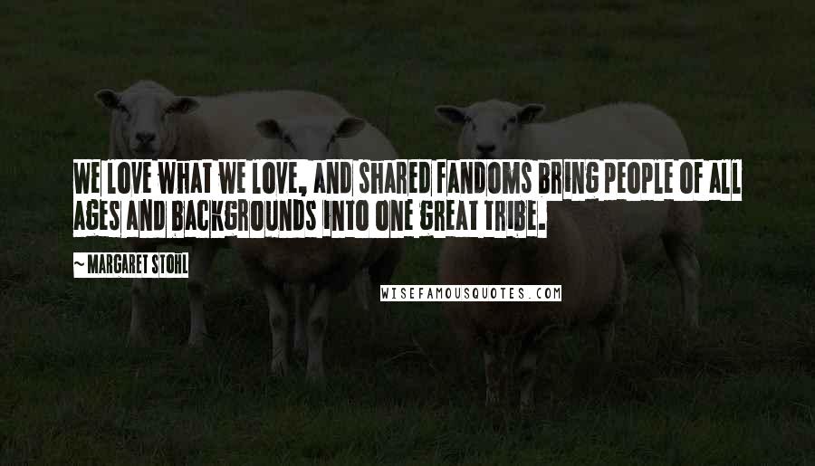 Margaret Stohl Quotes: We love what we love, and shared fandoms bring people of all ages and backgrounds into one great tribe.