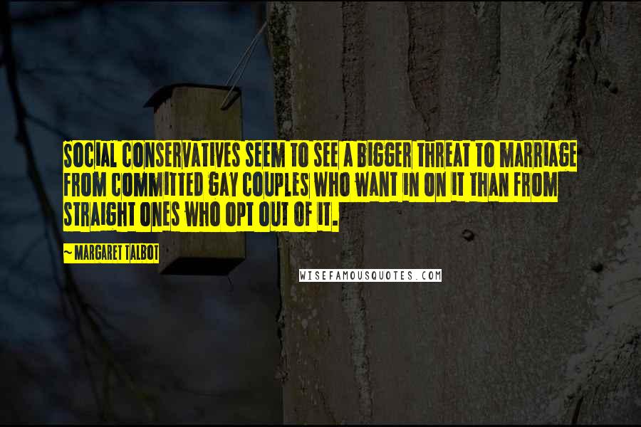 Margaret Talbot Quotes: Social conservatives seem to see a bigger threat to marriage from committed gay couples who want in on it than from straight ones who opt out of it.