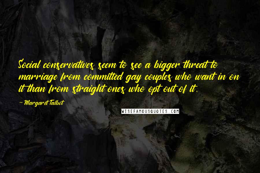 Margaret Talbot Quotes: Social conservatives seem to see a bigger threat to marriage from committed gay couples who want in on it than from straight ones who opt out of it.