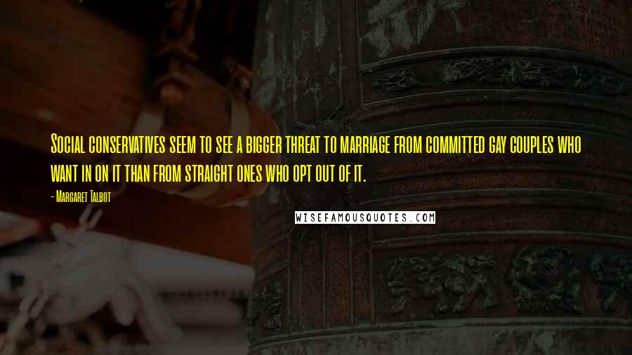 Margaret Talbot Quotes: Social conservatives seem to see a bigger threat to marriage from committed gay couples who want in on it than from straight ones who opt out of it.