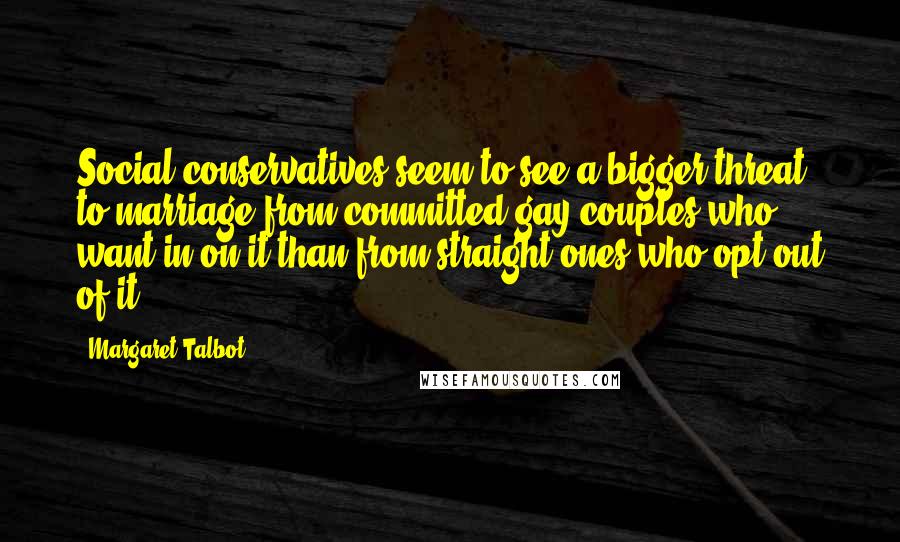 Margaret Talbot Quotes: Social conservatives seem to see a bigger threat to marriage from committed gay couples who want in on it than from straight ones who opt out of it.