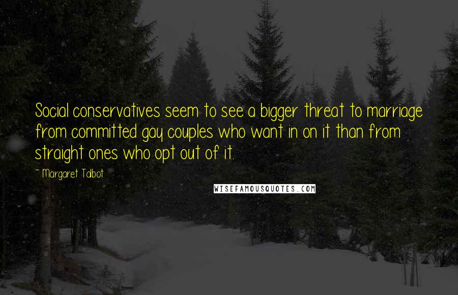 Margaret Talbot Quotes: Social conservatives seem to see a bigger threat to marriage from committed gay couples who want in on it than from straight ones who opt out of it.