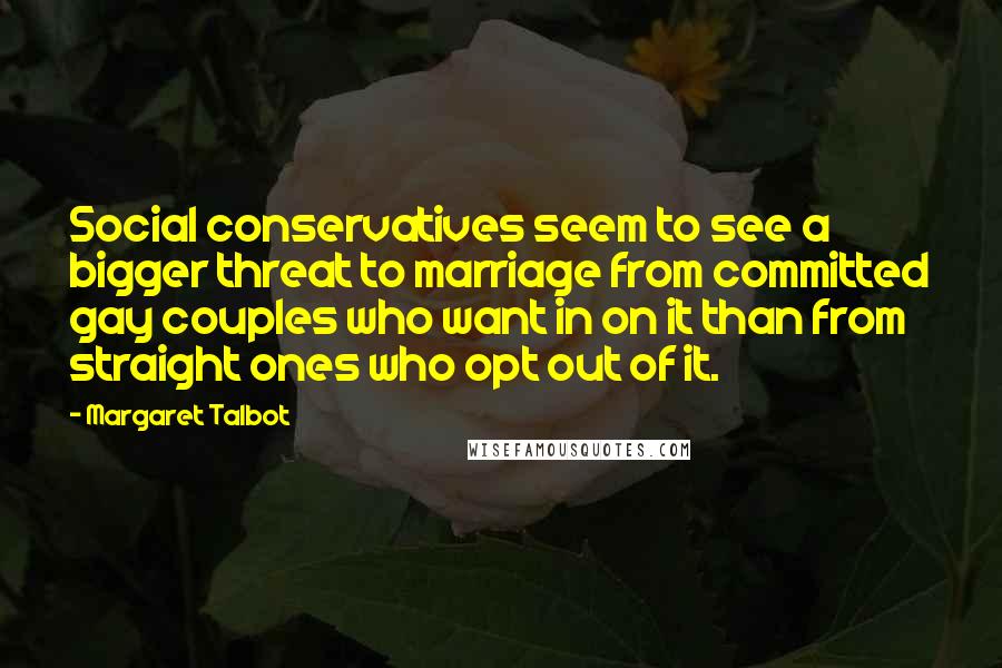 Margaret Talbot Quotes: Social conservatives seem to see a bigger threat to marriage from committed gay couples who want in on it than from straight ones who opt out of it.