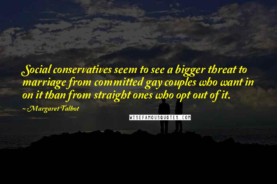 Margaret Talbot Quotes: Social conservatives seem to see a bigger threat to marriage from committed gay couples who want in on it than from straight ones who opt out of it.