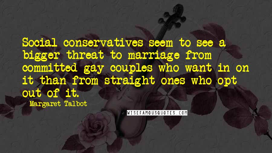 Margaret Talbot Quotes: Social conservatives seem to see a bigger threat to marriage from committed gay couples who want in on it than from straight ones who opt out of it.