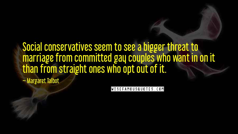 Margaret Talbot Quotes: Social conservatives seem to see a bigger threat to marriage from committed gay couples who want in on it than from straight ones who opt out of it.