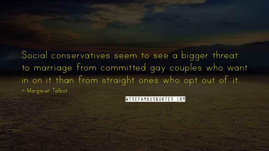 Margaret Talbot Quotes: Social conservatives seem to see a bigger threat to marriage from committed gay couples who want in on it than from straight ones who opt out of it.