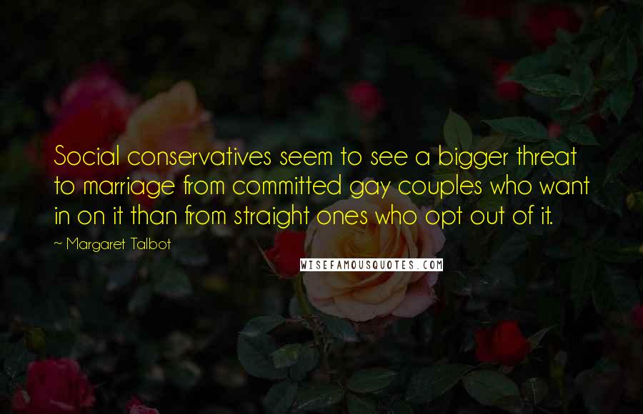 Margaret Talbot Quotes: Social conservatives seem to see a bigger threat to marriage from committed gay couples who want in on it than from straight ones who opt out of it.