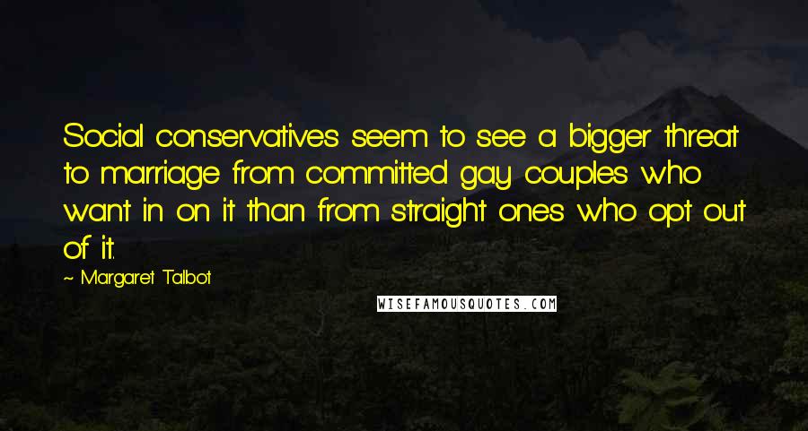 Margaret Talbot Quotes: Social conservatives seem to see a bigger threat to marriage from committed gay couples who want in on it than from straight ones who opt out of it.