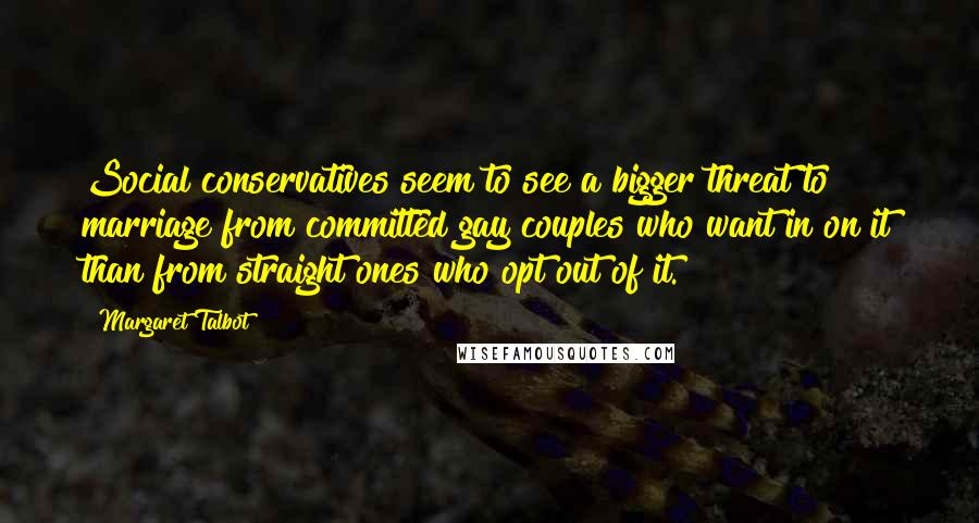 Margaret Talbot Quotes: Social conservatives seem to see a bigger threat to marriage from committed gay couples who want in on it than from straight ones who opt out of it.