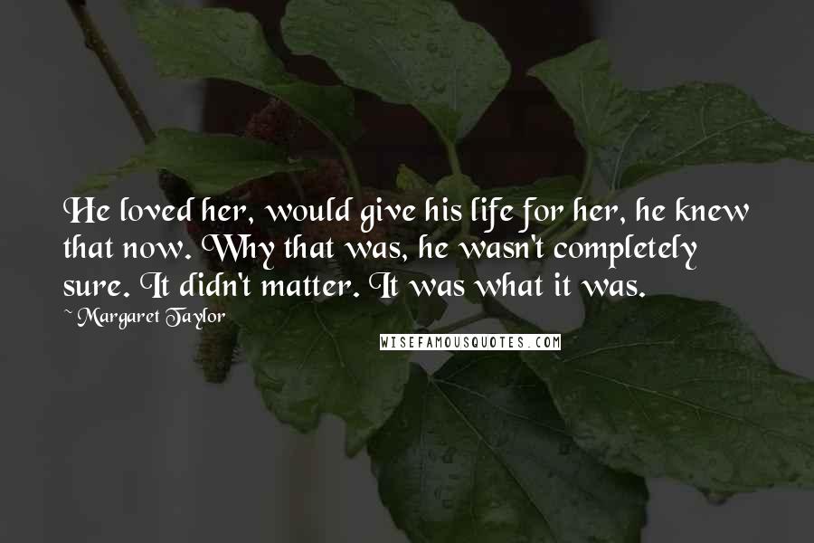 Margaret Taylor Quotes: He loved her, would give his life for her, he knew that now. Why that was, he wasn't completely sure. It didn't matter. It was what it was.