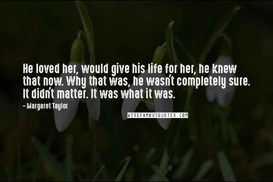 Margaret Taylor Quotes: He loved her, would give his life for her, he knew that now. Why that was, he wasn't completely sure. It didn't matter. It was what it was.