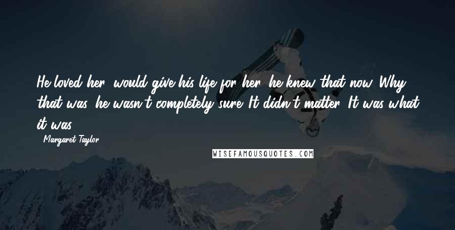 Margaret Taylor Quotes: He loved her, would give his life for her, he knew that now. Why that was, he wasn't completely sure. It didn't matter. It was what it was.