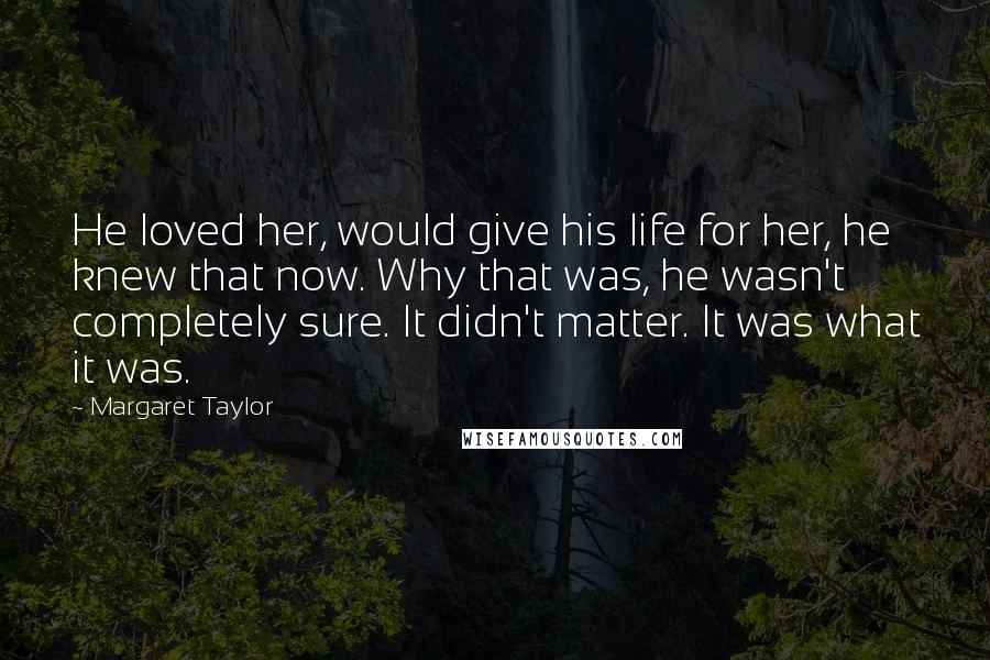 Margaret Taylor Quotes: He loved her, would give his life for her, he knew that now. Why that was, he wasn't completely sure. It didn't matter. It was what it was.