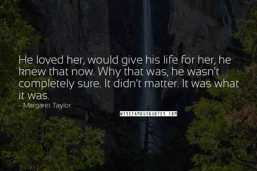 Margaret Taylor Quotes: He loved her, would give his life for her, he knew that now. Why that was, he wasn't completely sure. It didn't matter. It was what it was.