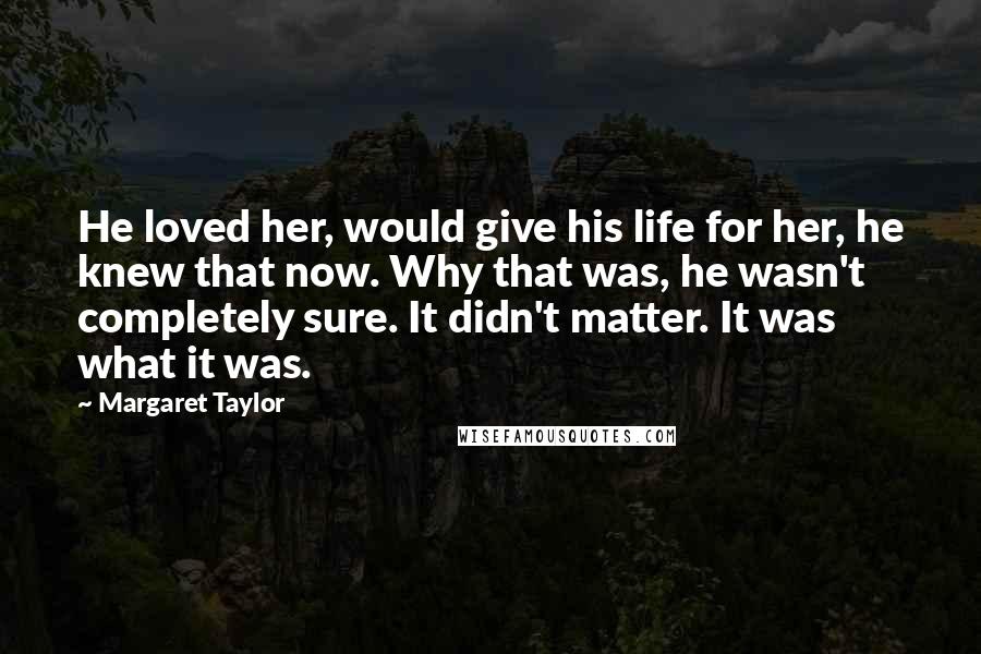 Margaret Taylor Quotes: He loved her, would give his life for her, he knew that now. Why that was, he wasn't completely sure. It didn't matter. It was what it was.