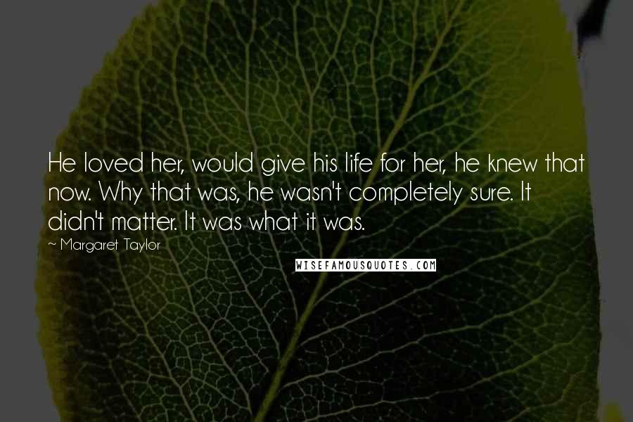 Margaret Taylor Quotes: He loved her, would give his life for her, he knew that now. Why that was, he wasn't completely sure. It didn't matter. It was what it was.