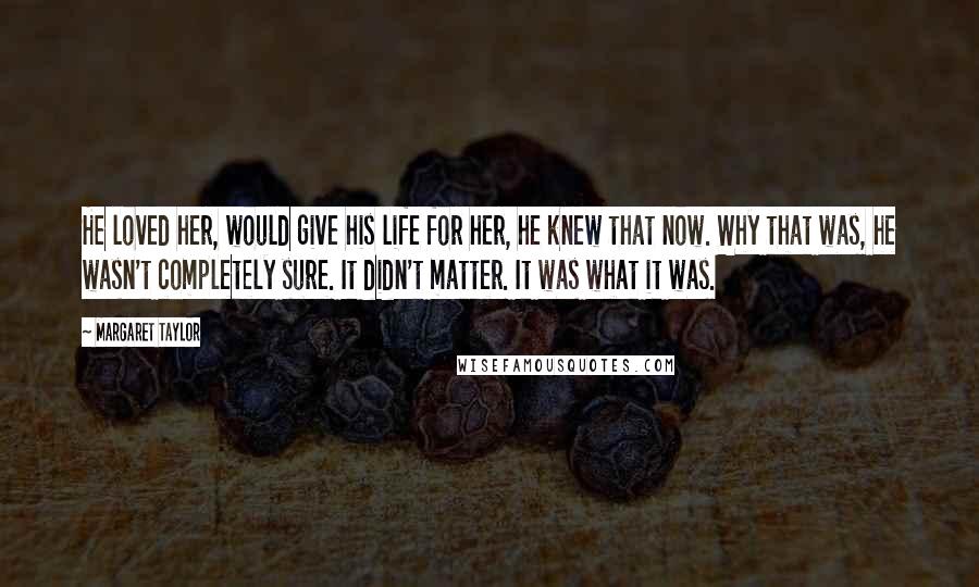 Margaret Taylor Quotes: He loved her, would give his life for her, he knew that now. Why that was, he wasn't completely sure. It didn't matter. It was what it was.