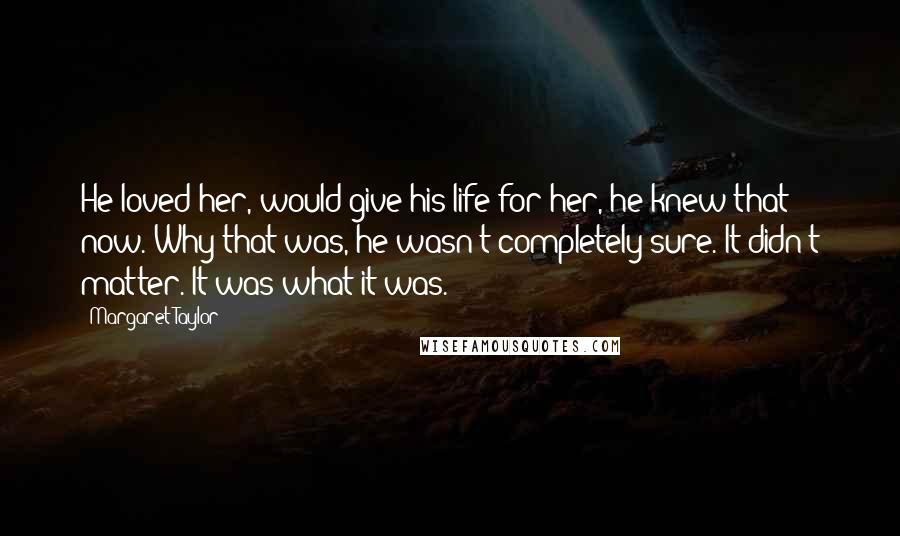 Margaret Taylor Quotes: He loved her, would give his life for her, he knew that now. Why that was, he wasn't completely sure. It didn't matter. It was what it was.