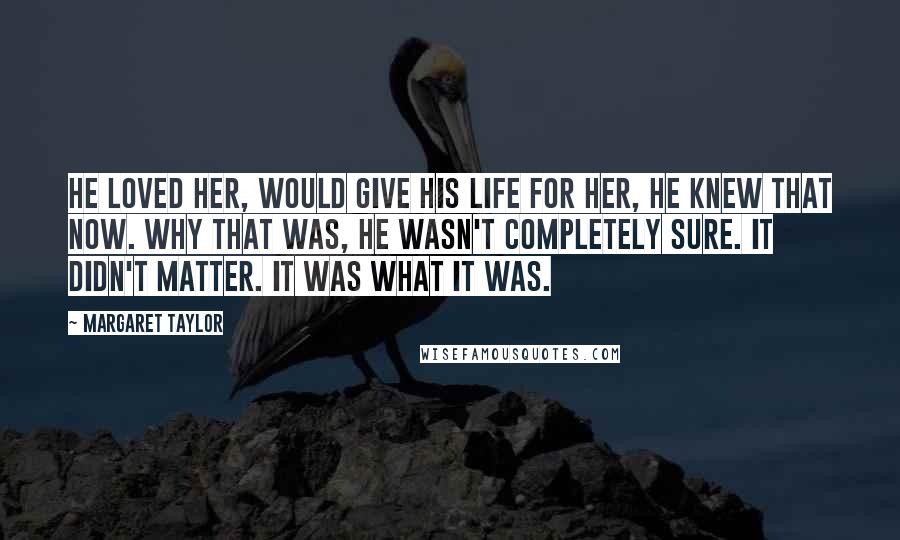 Margaret Taylor Quotes: He loved her, would give his life for her, he knew that now. Why that was, he wasn't completely sure. It didn't matter. It was what it was.