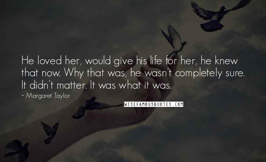 Margaret Taylor Quotes: He loved her, would give his life for her, he knew that now. Why that was, he wasn't completely sure. It didn't matter. It was what it was.