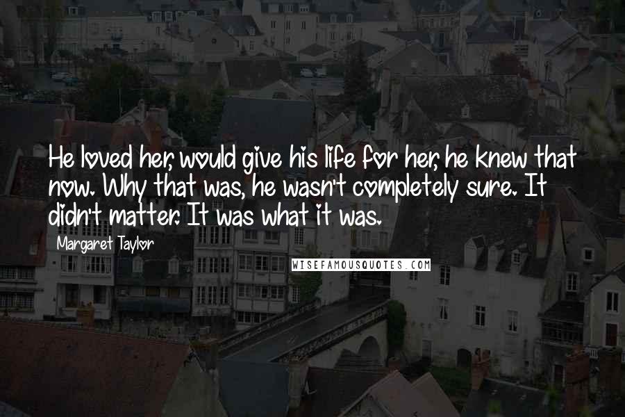 Margaret Taylor Quotes: He loved her, would give his life for her, he knew that now. Why that was, he wasn't completely sure. It didn't matter. It was what it was.