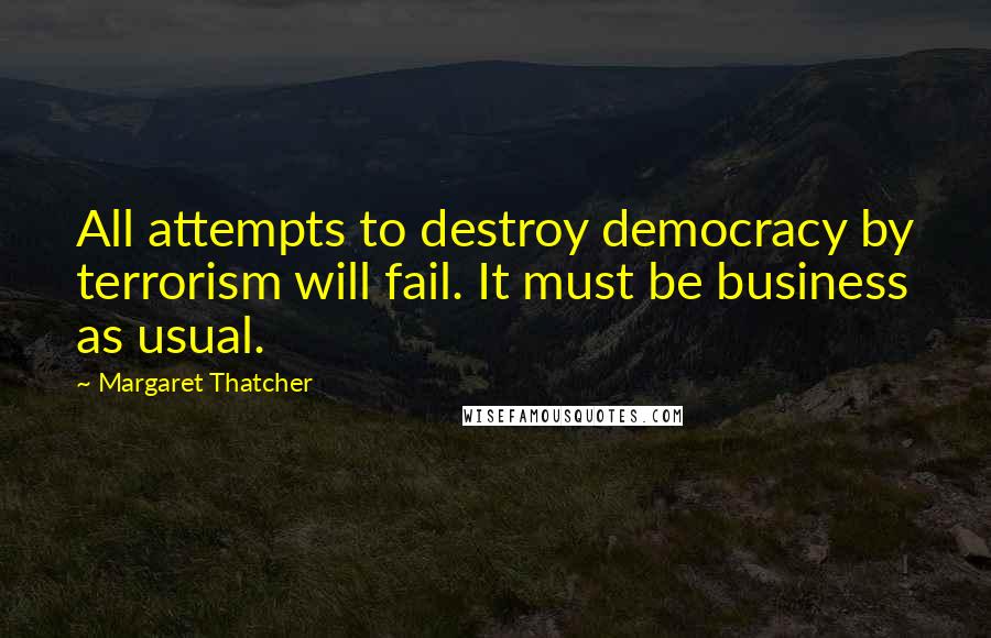 Margaret Thatcher Quotes: All attempts to destroy democracy by terrorism will fail. It must be business as usual.