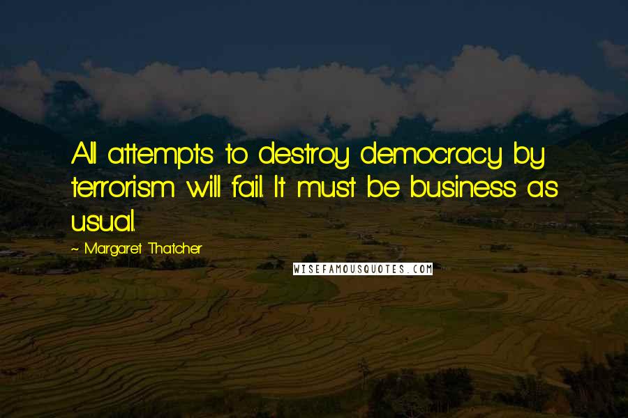 Margaret Thatcher Quotes: All attempts to destroy democracy by terrorism will fail. It must be business as usual.