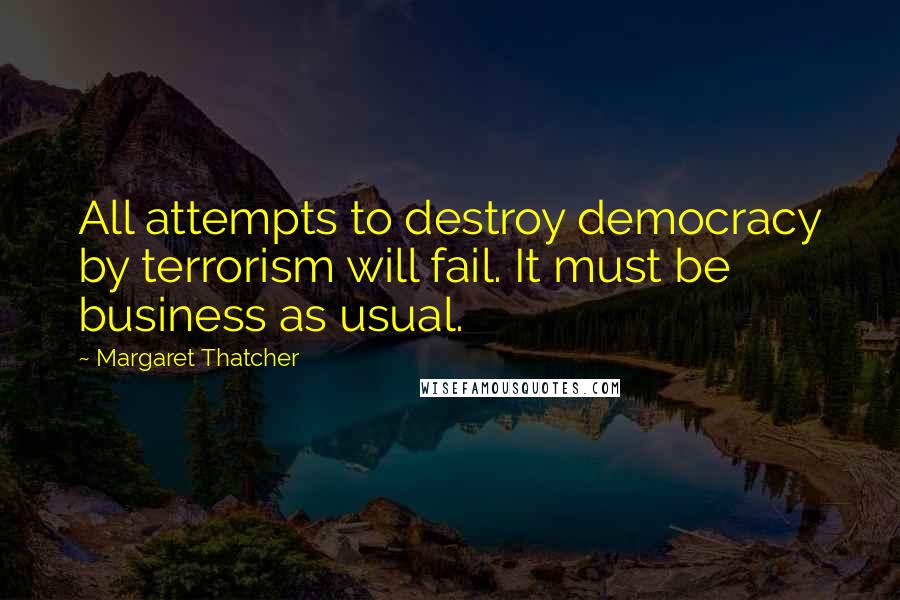 Margaret Thatcher Quotes: All attempts to destroy democracy by terrorism will fail. It must be business as usual.