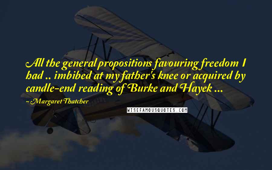 Margaret Thatcher Quotes: All the general propositions favouring freedom I had .. imbibed at my father's knee or acquired by candle-end reading of Burke and Hayek ...