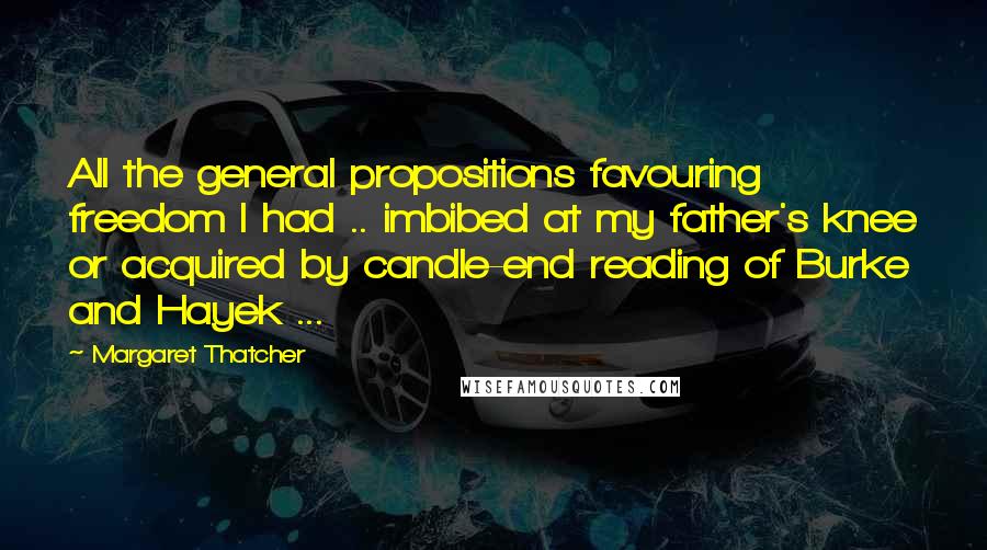 Margaret Thatcher Quotes: All the general propositions favouring freedom I had .. imbibed at my father's knee or acquired by candle-end reading of Burke and Hayek ...
