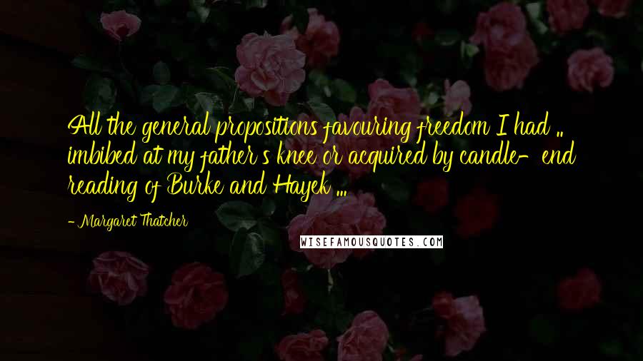 Margaret Thatcher Quotes: All the general propositions favouring freedom I had .. imbibed at my father's knee or acquired by candle-end reading of Burke and Hayek ...