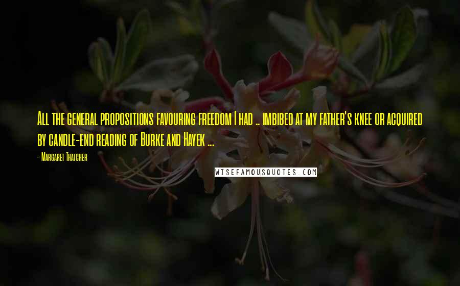 Margaret Thatcher Quotes: All the general propositions favouring freedom I had .. imbibed at my father's knee or acquired by candle-end reading of Burke and Hayek ...
