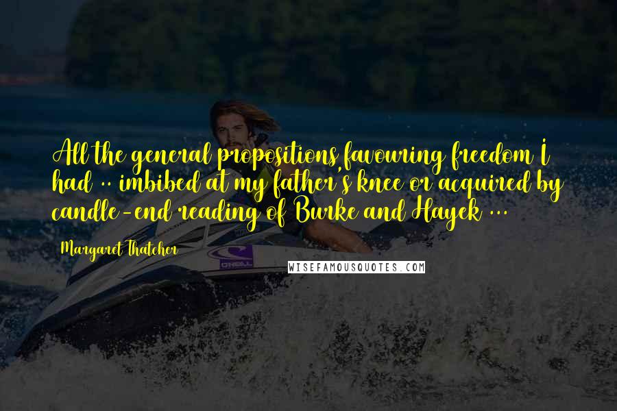Margaret Thatcher Quotes: All the general propositions favouring freedom I had .. imbibed at my father's knee or acquired by candle-end reading of Burke and Hayek ...