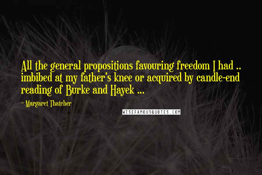 Margaret Thatcher Quotes: All the general propositions favouring freedom I had .. imbibed at my father's knee or acquired by candle-end reading of Burke and Hayek ...