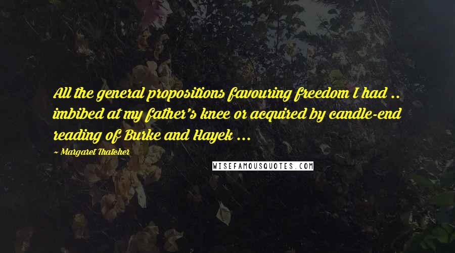 Margaret Thatcher Quotes: All the general propositions favouring freedom I had .. imbibed at my father's knee or acquired by candle-end reading of Burke and Hayek ...